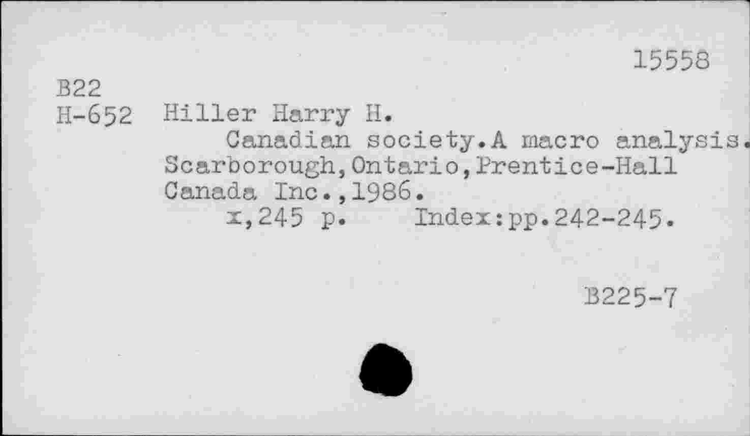 ﻿15558
B22
H-652 Hiller Harry H.
Canadian society.A macro analysis Scarborough,Ontario,Prentice-Hall Canada Inc.,1986.
x,245 p. Index:pp.242-245.
13225-7